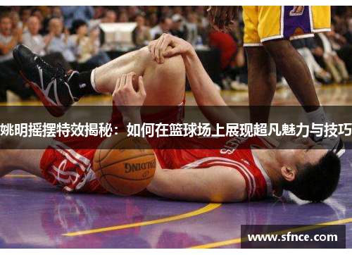 姚明摇摆特效揭秘：如何在篮球场上展现超凡魅力与技巧