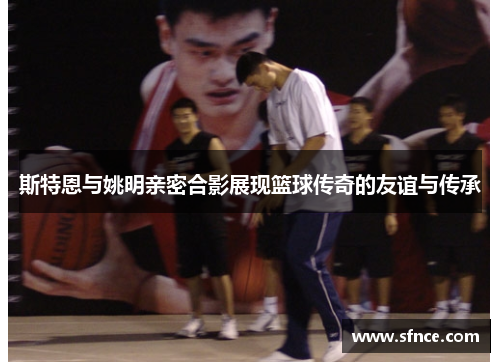 斯特恩与姚明亲密合影展现篮球传奇的友谊与传承