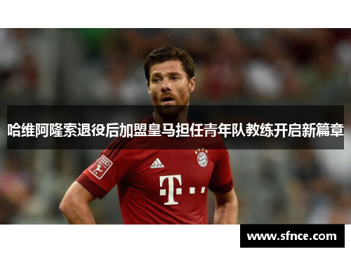 哈维阿隆索退役后加盟皇马担任青年队教练开启新篇章